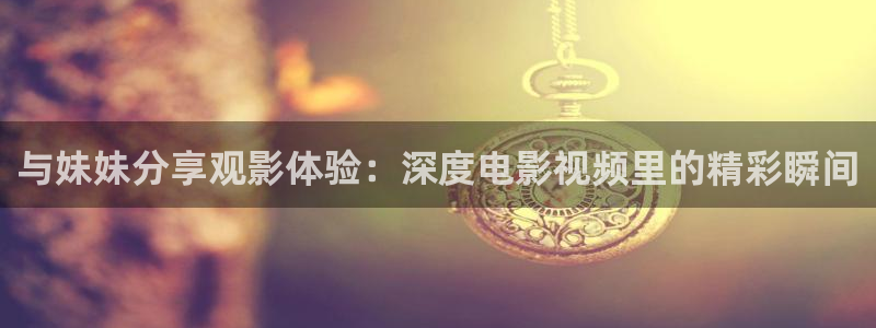 电影星辰免费：与妹妹分享观影体验：深度电影视频里的精彩瞬间